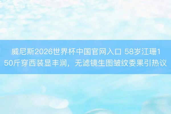 威尼斯2026世界杯中国官网入口 58岁江珊150斤穿西装显丰润，无滤镜生图皱纹委果引热议