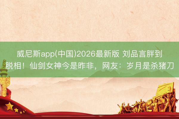 威尼斯app(中国)2026最新版 刘品言胖到脱相！仙剑女神今是昨非，网友：岁月是杀猪刀