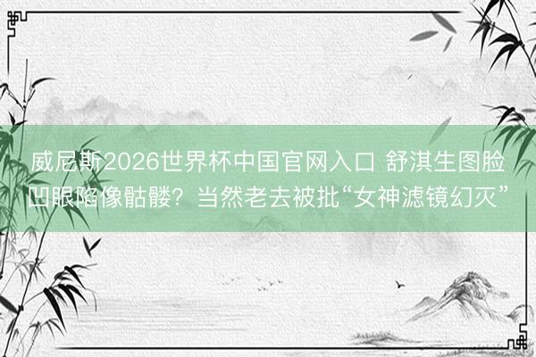 威尼斯2026世界杯中国官网入口 舒淇生图脸凹眼陷像骷髅?当然老去被批“女神滤镜幻灭”