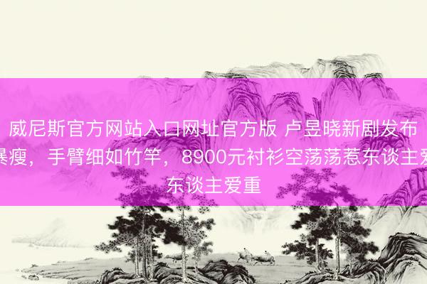 威尼斯官方网站入口网址官方版 卢昱晓新剧发布会暴瘦,手臂细如竹竿,8900元衬衫空荡荡惹东谈主爱重