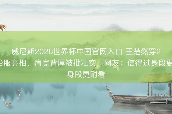 威尼斯2026世界杯中国官网入口 王楚然穿2万8治服亮相，肩宽背厚被批壮实，网友：信得过身段更耐看