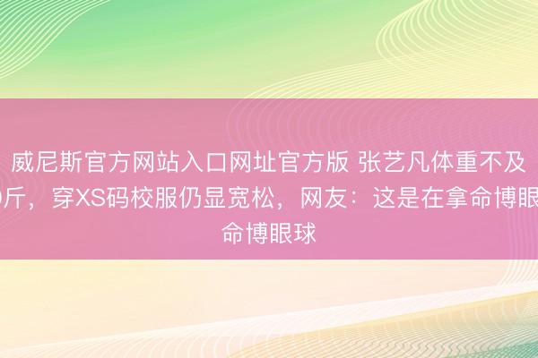 威尼斯官方网站入口网址官方版 张艺凡体重不及90斤,穿XS码校服仍显宽松,网友:这是在拿命博眼球