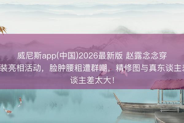 威尼斯app(中国)2026最新版 赵露念念穿万元套装亮相活动，脸肿腰粗遭群嘲，精修图与真东谈主差太大！