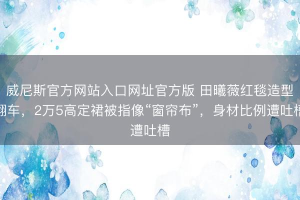 威尼斯官方网站入口网址官方版 田曦薇红毯造型翻车，2万5高定裙被指像“窗帘布”，身材比例遭吐槽