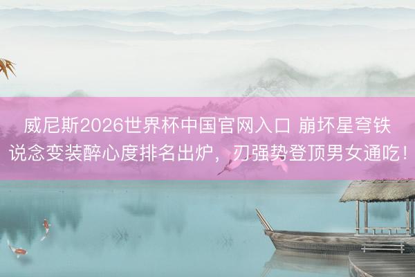 威尼斯2026世界杯中国官网入口 崩坏星穹铁说念变装醉心度排名出炉，刃强势登顶男女通吃！