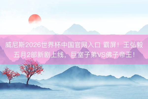威尼斯2026世界杯中国官网入口 霸屏！王弘毅五月2部新剧上线，巨室子弟VS佛子帝王！