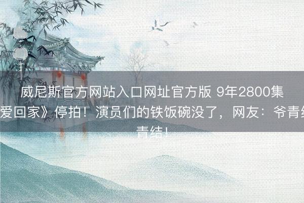 威尼斯官方网站入口网址官方版 9年2800集《爱回家》停拍！演员们的铁饭碗没了，网友：爷青结！