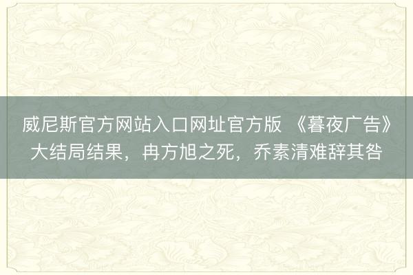 威尼斯官方网站入口网址官方版 《暮夜广告》大结局结果，冉方旭之死，乔素清难辞其咎