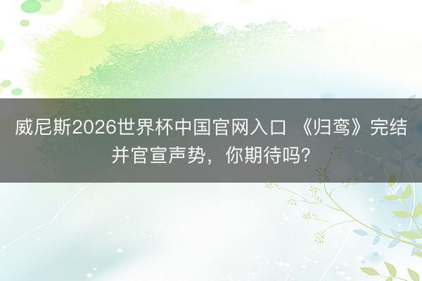 威尼斯2026世界杯中国官网入口 《归鸾》完结并官宣声势，你期待吗？