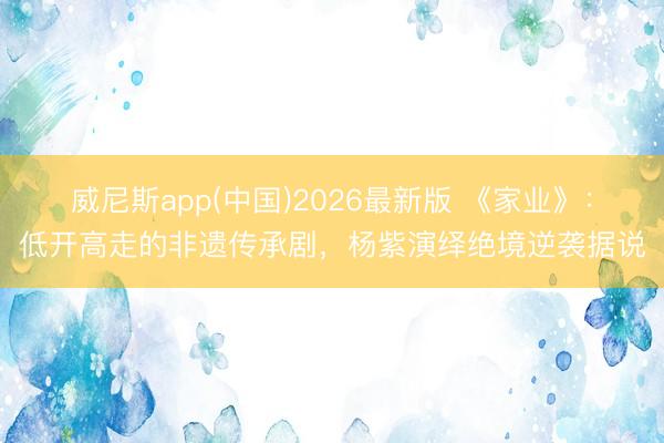 威尼斯app(中国)2026最新版 《家业》：低开高走的非遗传承剧，杨紫演绎绝境逆袭据说