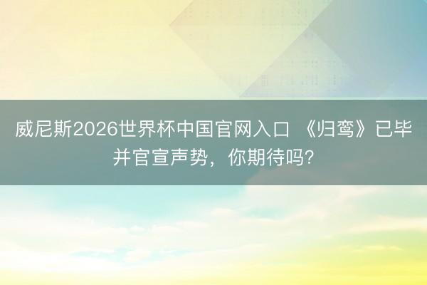 威尼斯2026世界杯中国官网入口 《归鸾》已毕并官宣声势，你期待吗？