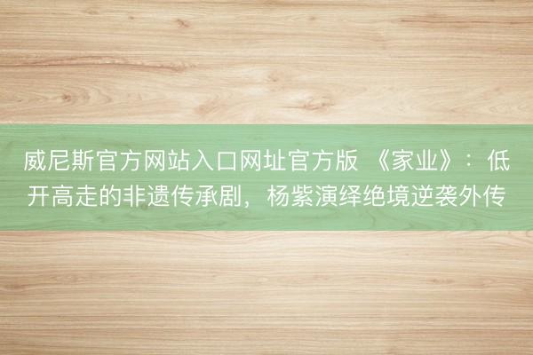 威尼斯官方网站入口网址官方版 《家业》:低开高走的非遗传承剧,杨紫演绎绝境逆袭外传