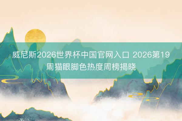 威尼斯2026世界杯中国官网入口 2026第19周猫眼脚色热度周榜揭晓