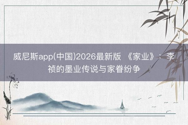 威尼斯app(中国)2026最新版 《家业》：李祯的墨业传说与家眷纷争
