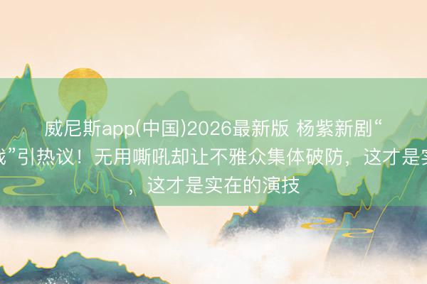 威尼斯app(中国)2026最新版 杨紫新剧“克制式哭戏”引热议！无用嘶吼却让不雅众集体破防，这才是实在的演技
