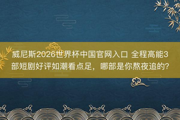 威尼斯2026世界杯中国官网入口 全程高能3部短剧好评如潮看点足,哪部是你熬夜追的?