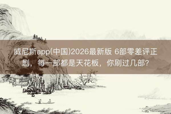 威尼斯app(中国)2026最新版 6部零差评正剧，每一部都是天花板，你刷过几部？