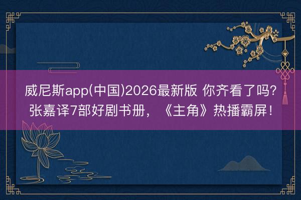 威尼斯app(中国)2026最新版 你齐看了吗？张嘉译7部好剧书册，《主角》热播霸屏！