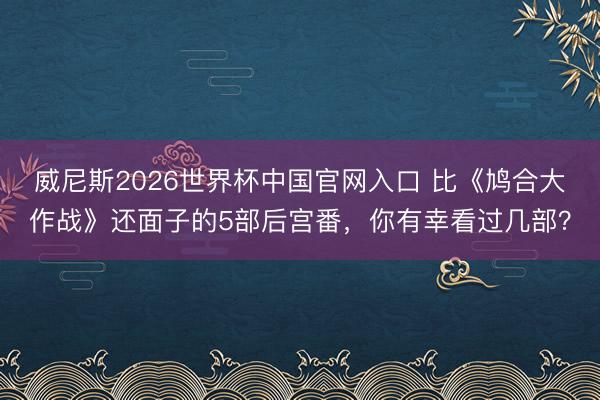 威尼斯2026世界杯中国官网入口 比《鸠合大作战》还面子的5部后宫番，你有幸看过几部？