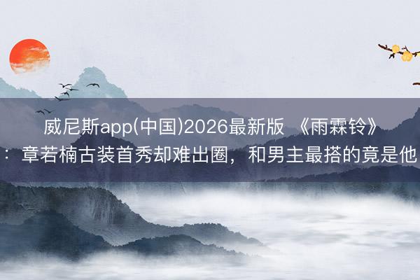 威尼斯app(中国)2026最新版 《雨霖铃》：章若楠古装首秀却难出圈，和男主最搭的竟是他