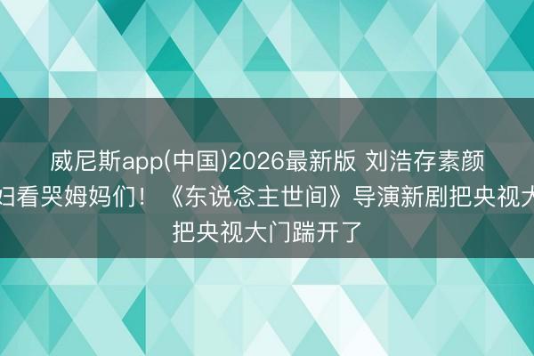 威尼斯app(中国)2026最新版 刘浩存素颜演农村媳妇看哭姆妈们！《东说念主世间》导演新剧把央视大门踹开了