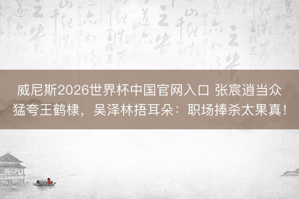 威尼斯2026世界杯中国官网入口 张宸逍当众猛夸王鹤棣，吴泽林捂耳朵：职场捧杀太果真！