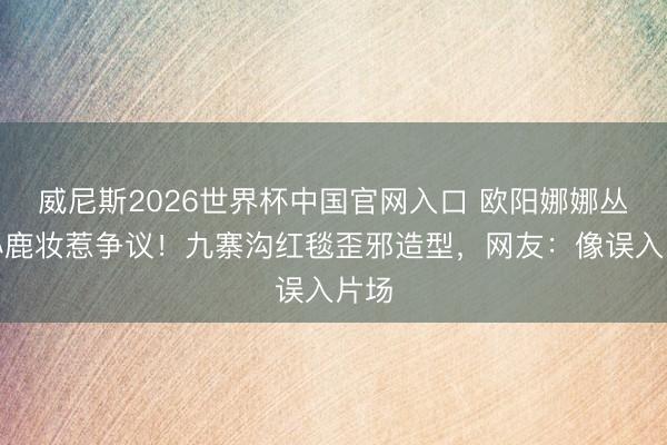 威尼斯2026世界杯中国官网入口 欧阳娜娜丛林小鹿妆惹争议!九寨沟红毯歪邪造型,网友:像误入片场