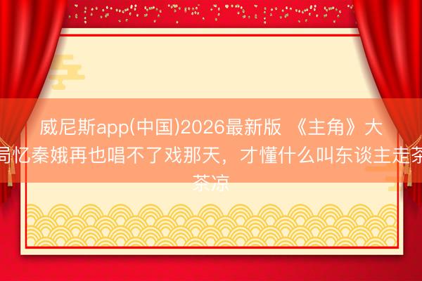 威尼斯app(中国)2026最新版 《主角》大结局忆秦娥再也唱不了戏那天,才懂什么叫东谈主走茶凉