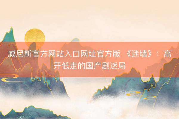 威尼斯官方网站入口网址官方版 《迷墙》：高开低走的国产剧迷局