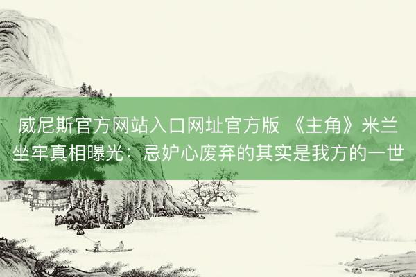 威尼斯官方网站入口网址官方版 《主角》米兰坐牢真相曝光：忌妒心废弃的其实是我方的一世