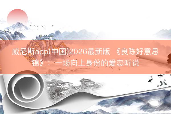 威尼斯app(中国)2026最新版 《良陈好意思锦》：一场向上身份的爱恋听说
