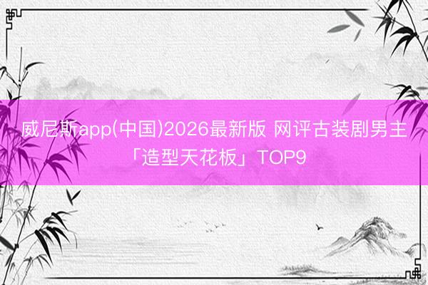 威尼斯app(中国)2026最新版 网评古装剧男主「造型天花板」TOP9