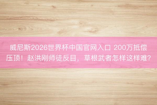 威尼斯2026世界杯中国官网入口 200万抵偿压顶！赵洪刚师徒反目，草根武者怎样这样难？
