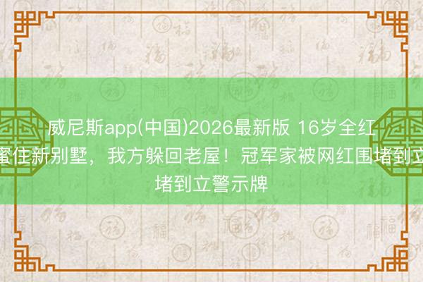 威尼斯app(中国)2026最新版 16岁全红婵让闺蜜住新别墅，我方躲回老屋！冠军家被网红围堵到立警示牌