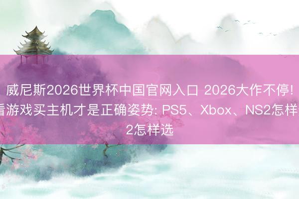 威尼斯2026世界杯中国官网入口 2026大作不停! 看游戏买主机才是正确姿势: PS5、Xbox、NS2怎样选