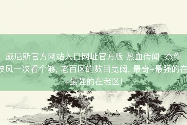威尼斯官方网站入口网址官方版 热血传闻: 杰作法神披风一次看个够， 老百区的数目宽阔， 最奇+最强的在老区!