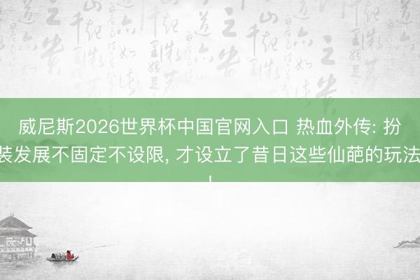 威尼斯2026世界杯中国官网入口 热血外传: 扮装发展不固定不设限， 才设立了昔日这些仙葩的玩法!