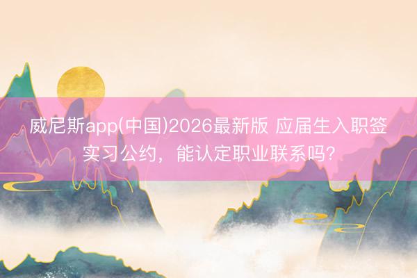 威尼斯app(中国)2026最新版 应届生入职签实习公约，能认定职业联系吗？