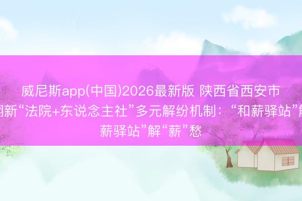 威尼斯app(中国)2026最新版 陕西省西安市莲湖区翻新“法院+东说念主社”多元解纷机制：“和薪驿站”解“薪”愁