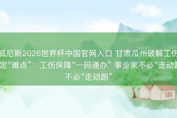 威尼斯2026世界杯中国官网入口 甘肃瓜州破解工伤认定“难点”：工伤保障“一码通办” 事业家不必“走动跑”