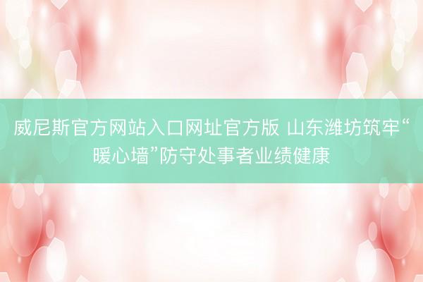 威尼斯官方网站入口网址官方版 山东潍坊筑牢“暖心墙”防守处事者业绩健康