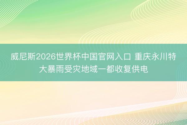 威尼斯2026世界杯中国官网入口 重庆永川特大暴雨受灾地域一都收复供电