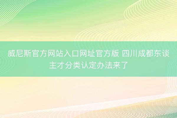 威尼斯官方网站入口网址官方版 四川成都东谈主才分类认定办法来了