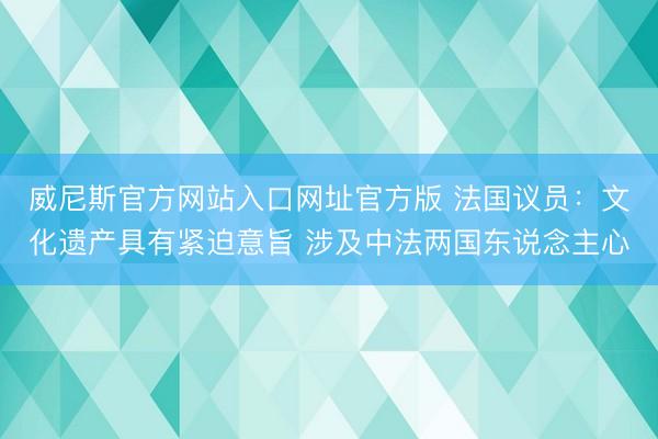 威尼斯官方网站入口网址官方版 法国议员:文化遗产具有紧迫意旨 涉及中法两国东说念主心