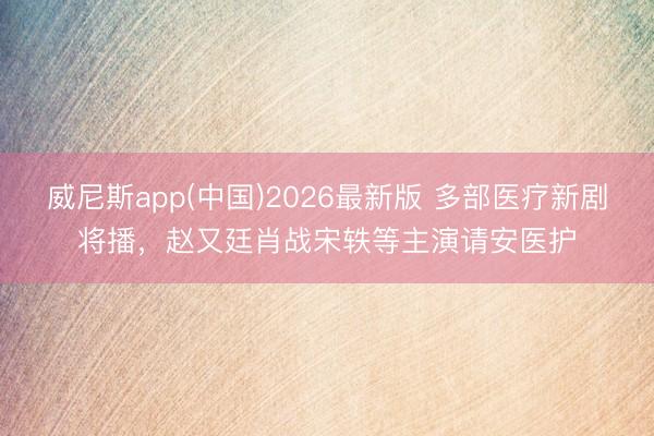 威尼斯app(中国)2026最新版 多部医疗新剧将播，<a href=