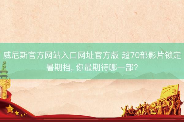威尼斯官方网站入口网址官方版 超70部影片锁定暑期档， 你最期待哪一部?