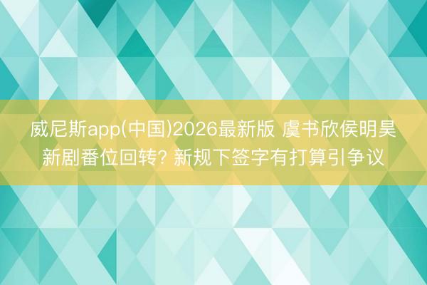 威尼斯app(中国)2026最新版 虞书欣侯明昊新剧番位回转? 新规下签字有打算引争议