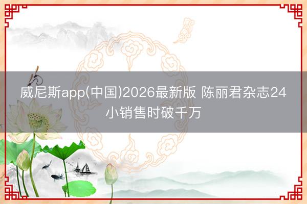 威尼斯app(中国)2026最新版 陈丽君杂志24小销售时破千万