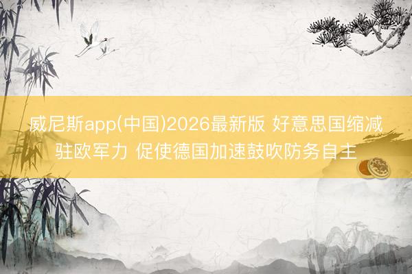 威尼斯app(中国)2026最新版 好意思国缩减驻欧军力 促使德国加速鼓吹防务自主