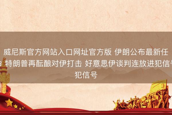 威尼斯官方网站入口网址官方版 伊朗公布最新任命 特朗普再酝酿对伊打击 好意思伊谈判连放进犯信号